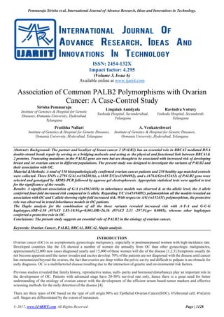 Pemmaraju Sirisha et al, International Journal of Advance Research, Ideas and Innovations in Technology.
© 2017, www.IJARIIT.com All Rights Reserved Page | 1128
ISSN: 2454-132X
Impact factor: 4.295
(Volume 3, Issue 6)
Available online at www.ijariit.com
Association of Common PALB2 Polymorphisms with Ovarian
Cancer: A Case-Control Study
Sirisha Pemmaraju
Institute of Genetics & Hospital for Genetic
Diseases, Osmania University, Hyderabad,
Telangana
Lingaiah Amidyala
Yashoda Hospital, Secunderabad,
Telangana
Ravindra Vottery
Yashoda Hospital, Secunderab,
Telangana
Pratibha Nallari
Institute of Genetics & Hospital for Genetic Diseases,
Osmania University, Hyderabad, Telangana
A. Venkateshwari
Institute of Genetics & Hospital for Genetic Diseases,
Osmania University, Hyderabad, Telangana
Abstract: Background: The partner and localizer of breast cancer 2 (PALB2) has an essential role in BRCA2 mediated DNA
double-strand break repair by serving as a bridging molecule and acting as the physical and functional link between BRCA1&
2 proteins. Truncating mutations in the PALB2 gene are rare but are thought to be associated with increased risk of developing
breast and /or ovarian cancer in different populations. The present study was designed to investigate the variants of PALB2 and
their association with OC.
Material &Methods: A total of 150 histopathologically confirmed ovarian cancer patients and 250 healthy age matched controls
were collected. Three SNPs c.2794 G/A( rs45624036), c.1010 T/C(rs45494092), and c.1676A/G(rs152451) of PALB2 gene were
selected and genotyped by ARMS-PCR followed by agarose gel electrophoresis. Appropriate statistical tests were applied to test
for the significance of the results.
Results: A significant association of G/A (rs45624036) in inheritance models was observed & at the allelic level, the A allele
conferred four-fold increased risk compared to G allele. Regarding T/C (rs45494092) polymorphism all the models revealed an
association with OC and C allele showing eight-fold increased risk. With respect to A/G (rs152451) polymorphism, the protective
role was observed in tested inheritance models in OC patients.
The Haplo analysis for the combination of all the three variants revealed increased risk with A-T-A and G-C-G
haplotypes.(OR=4.50 ;95%CI 1.85-10.94;p=0.001,OR=26.36 ;95%CI 2.33 -297.91;p= 0.0085), whereas other haplotypes
conferred a protective role in OC.
Conclusions: The present study suggests an essential role of PALB2 in the etiology of ovarian cancer.
Keywords: Ovarian Cancer, PALB2, BRCA1, BRCA2, Haplo analysis.
INTRODUCTION
Ovarian cancer (OC) is an asymptomatic gynecologic malignancy, especially in postmenopausal women with high incidence rate.
Developed countries like the US showed a number of women die annually from OC than other gynecologic malignancies,
approximately22,000 new cases diagnosed yearly and 15,000 of these women will die of the disease [1,2,3].Symptoms usually do
not become apparent until the tumor invades and ascites develop. 70% of the patients are not diagnosed with the disease until cancer
has metastasized beyond the ovaries, the fact that ovaries are deep within the pelvic cavity and difficult to palpate is an obstacle for
early diagnosis. OC is a multifactorial disease resulting due to the interaction of genetic and environmental risk factors.
Previous studies revealed that family history, reproductive status, nulli- parity and hormonal disturbances play an important role in
the development of OC. Patients with advanced stage have 20-30% survival rate only, hence there is a great need for better
understanding of the etiology of ovarian cancer with the development of the efficient serum based tumor markers and effective
screening methods for the early detection of the disease [4].
There are three types of OC based on the type of cell origin.90% are Epithelial Ovarian Cancer(EOC), 6%Stromal cell, 4%Germ
cell. Stages are differentiated by the extent of metastasis.
 