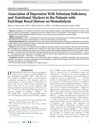ORIGINAL RESEARCH
Association of Depression With Selenium Deﬁciency
and Nutritional Markers in the Patients with
End-Stage Renal Disease on Hemodialysis
Maryam Ekramzadeh, PhD,* Zohreh Mazloom, PhD,* and Mohammadmahdi Sagheb, MD†
Objective: Depression is considered as the most common psychological problem in hemodialysis (HD) patients. As there is little
evidence regarding the association of depression with serum selenium level as an antioxidant in these patients, the current survey
investigates the possible relationship between depression and nutritional status including serum selenium levels.
Design: Cross-sectional study.
Setting and Subjects: A total of 110 HD patients and 40 healthy controls were enrolled in the study. The patients were in the age range
of 18 to 85 years, who had been on hemodialysis for at least 3 months without any acute illness.
Main Outcome Measure: Beck Depression Inventory was used for assessing the severity of depression. Malnutrition was evaluated
through subjective global assessment (SGA) and malnutrition inﬂammation score (MIS). Serum selenium levels and routine laboratory
markers were measured from fasting samples.
Results: Sixty-two percent of the patients had some degree of depression based on Beck Depression Inventory score. HD patients
were considered to be selenium deﬁcient after comparing the mean value of serum selenium between the patients and controls
(P , .001). No signiﬁcant difference was found in serum selenium levels between depressed HD patients and the rest of patients without
depression. The mean level of SGA and MIS in the depressed patients was signiﬁcantly higher than the rest of patients (P 5 .03 and
P 5 .04, respectively). Also lower levels of hemoglobin and serum albumin were signiﬁcantly seen in depressed patients compared
with nondepressed ones (P 5 .004 and P 5 .04, respectively).
Conclusions: Although the HD patients in this study were selenium deﬁcient, no signiﬁcant association was found between
depression and selenium. In addition, depression was more prevalent in malnourished HD patients with higher SGA and MIS scores
and lower serum albumin and hemoglobin levels.
Ó 2015 by the National Kidney Foundation, Inc. All rights reserved.
Introduction
DEPRESSION IS THE most common psychological
problem in the end-stage renal disease (ESRD) pa-
tients undergoing hemodialysis (HD).1,2
HD affects the
life of patients in different aspects of social, physical,
occupational, and personal. Thus, depression may be a
normal response to these situations in HD patients.3
A
mutual link has been found between depression and
chronic disease state in the way that depression could
have a great impact on nutrition, appetite, and immune sys-
tem.1,4
It has been demonstrated that depression is an
important predictor of morbidity,5
mortality,6-10
and
lower quality of life11
in patients undergoing HD. Depres-
sion as an inﬂammatory disease characterized by accumula-
tion of highly reactive oxygen species12,13
is associated
with an increased risk of cardiovascular disease and
atherosclerosis.14
Selenium as an essential antioxidant has
a modulatory role in brain function and mood stabilization
through attenuation of inﬂammation.12,13,15,16
Previous
studies have demonstrated that serum levels of selenium
are decreased in HD patients because of insufﬁcient
dietary intake or losses through HD membranes.17
Depres-
sion is also linked with malnutrition in the way that it is
more severe in depressed dialysis patients.18
Despite the
high prevalence and importance of depression in HD pop-
ulation, many patients often go unnoticed by the health
care professionals.3
The Beck’s Depression Inventory
(BDI) is a standard self-administered questionnaire for
screening HD patients with depression.1,2
Although there
is a large body of literature on depression in chronic
kidney disease (CKD), no study evaluated the association
of depression with selenium level, nutritional and
biochemical markers in HD patients. In addition, a few
studies examining the relationship between selenium
and depression in healthy population12,15
have yielded
inconsistent results, and none of these studies considered
the association of selenium with depression in HD
patients. The aim of this study was to elucidate the
possible relationship between depression and serum
*
Department of Clinical Nutrition, Shiraz School of Nutrition & Food
Sciences, Shiraz University of Medical Sciences, Shiraz, Iran.
†
Shiraz Nephro-Urology Research Center, Shiraz University of Medical
Sciences, Shiraz, Iran.
Financial Disclosure: See Acknowledgments on page XXX.
Address correspondence to Zohreh Mazloom, PhD, Department of Clinical
Nutrition, Shiraz School of Nutrition & Food Sciences, Shiraz University of
Medical Sciences, Shiraz, Iran. E-mail: zhmazloom@gmail.com
Ó 2015 by the National Kidney Foundation, Inc. All rights reserved.
1051-2276/$36.00
http://dx.doi.org/10.1053/j.jrn.2014.12.005
Journal of Renal Nutrition, Vol -, No - (-), 2015: pp 1-7 1
 