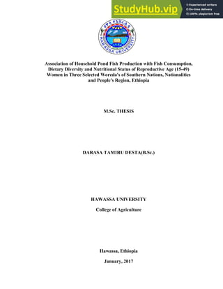 Association of Household Pond Fish Production with Fish Consumption,
Dietary Diversity and Nutritional Status of Reproductive Age (15-49)
Women in Three Selected Woreda's of Southern Nations, Nationalities
and People's Region, Ethiopia
M.Sc. THESIS
DARASA TAMIRU DESTA(B.Sc.)
HAWASSA UNIVERSITY
College of Agriculture
Hawassa, Ethiopia
January, 2017
 