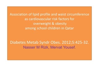 Association of lipid profile and waist circumference
          as cardiovascular risk factors for
                overweight & obesity
          among school children in Qatar


Diabetes Metab Syndr Obes. 2012;5:425-32.
        Nasser M Rizk, Mervat Yousef.
 