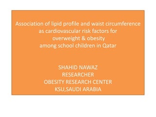 Association of lipid profile and waist circumference
          as cardiovascular risk factors for
                overweight & obesity
          among school children in Qatar


                SHAHID NAWAZ
                 RESEARCHER
           OBESITY RESEARCH CENTER
              KSU,SAUDI ARABIA
 