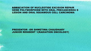 ASSOCIATION OF NUCLEOTIDE EXCISION REPAIR
GENE POLYMORPHISM WITH ORAL PRECANCEROU S
LESION AND ORAL SQUAMOUS CELL CARCINOMA
PRESENTOR –DR SHWETIMA CHAUDHARY
JUNIOR RESIDENT 1(RADIATION ONCOLOGY)
Subtitle
 