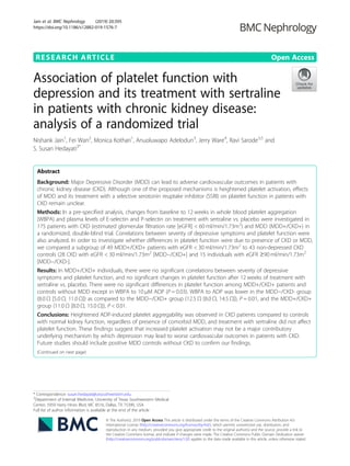RESEARCH ARTICLE Open Access
Association of platelet function with
depression and its treatment with sertraline
in patients with chronic kidney disease:
analysis of a randomized trial
Nishank Jain1
, Fei Wan2
, Monica Kothari1
, Anuoluwapo Adelodun3
, Jerry Ware4
, Ravi Sarode3,5
and
S. Susan Hedayati3*
Abstract
Background: Major Depressive Disorder (MDD) can lead to adverse cardiovascular outcomes in patients with
chronic kidney disease (CKD). Although one of the proposed mechanisms is heightened platelet activation, effects
of MDD and its treatment with a selective serotonin reuptake inhibitor (SSRI) on platelet function in patients with
CKD remain unclear.
Methods: In a pre-specified analysis, changes from baseline to 12 weeks in whole blood platelet aggregation
(WBPA) and plasma levels of E-selectin and P-selectin on treatment with sertraline vs. placebo were investigated in
175 patients with CKD (estimated glomerular filtration rate [eGFR] < 60 ml/min/1.73m2
) and MDD (MDD+/CKD+) in
a randomized, double-blind trial. Correlations between severity of depressive symptoms and platelet function were
also analyzed. In order to investigate whether differences in platelet function were due to presence of CKD or MDD,
we compared a subgroup of 49 MDD+/CKD+ patients with eGFR < 30 ml/min/1.73m2
to 43 non-depressed CKD
controls (28 CKD with eGFR < 30 ml/min/1.73m2
[MDD−/CKD+] and 15 individuals with eGFR ≥90 ml/min/1.73m2
[MDD−/CKD-].
Results: In MDD+/CKD+ individuals, there were no significant correlations between severity of depressive
symptoms and platelet function, and no significant changes in platelet function after 12 weeks of treatment with
sertraline vs. placebo. There were no significant differences in platelet function among MDD+/CKD+ patients and
controls without MDD except in WBPA to 10 μM ADP (P = 0.03). WBPA to ADP was lower in the MDD−/CKD- group
(8.0 Ω [5.0 Ω, 11.0 Ω]) as compared to the MDD−/CKD+ group (12.5 Ω [8.0 Ω, 14.5 Ω]), P = 0.01, and the MDD+/CKD+
group (11.0 Ω [8.0 Ω, 15.0 Ω]), P < 0.01.
Conclusions: Heightened ADP-induced platelet aggregability was observed in CKD patients compared to controls
with normal kidney function, regardless of presence of comorbid MDD, and treatment with sertraline did not affect
platelet function. These findings suggest that increased platelet activation may not be a major contributory
underlying mechanism by which depression may lead to worse cardiovascular outcomes in patients with CKD.
Future studies should include positive MDD controls without CKD to confirm our findings.
(Continued on next page)
© The Author(s). 2019 Open Access This article is distributed under the terms of the Creative Commons Attribution 4.0
International License (http://creativecommons.org/licenses/by/4.0/), which permits unrestricted use, distribution, and
reproduction in any medium, provided you give appropriate credit to the original author(s) and the source, provide a link to
the Creative Commons license, and indicate if changes were made. The Creative Commons Public Domain Dedication waiver
(http://creativecommons.org/publicdomain/zero/1.0/) applies to the data made available in this article, unless otherwise stated.
* Correspondence: susan.hedayati@utsouthwestern.edu
3
Department of Internal Medicine, University of Texas Southwestern Medical
Center, 5959 Harry Hines Blvd, MC 8516, Dallas, TX 75390, USA
Full list of author information is available at the end of the article
Jain et al. BMC Nephrology (2019) 20:395
https://doi.org/10.1186/s12882-019-1576-7
 