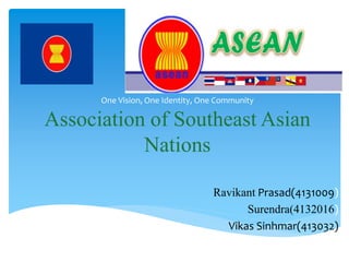 One Vision, One Identity, One Community 
Association of Southeast Asian 
Nations 
Ravikant Prasad(4131009) 
Surendra(4132016) 
Vikas Sinhmar(413032) 
 