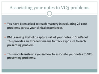 Associating your notes to VC3 problems
 You have been asked to reach mastery in evaluating 25 core
problems across your clinical experiences.
 KM Learning Portfolio captures all of your notes in StarPanel.
This provides an excellent means to track exposure to each
presenting problem.
 This module instructs you in how to associate your notes to VC3
presenting problems.
 