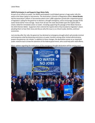 Latest News
WAPA Participates In and Supports Huge Water Rally
As part of our efforts on water, the WAPA participated in and helped sponsor a huge water rally this
week at the State Capitol in Sacramento. The Association’s Director of Regulatory Affairs Aimee Brooks
led the Association’s efforts in Sacramento where over 1,000 supporters joined with a bipartisan group
of legislators calling for the governor to declare a drought emergency, and to encourage passage of the
water bond and for more storage. Buses from all over the state descended upon the Capitol where
chants rallied for immediate action on water, including supporting the passage of the Water Bond on
the 2014 Election Ballot. Supporters then entered the Capitol where they knocked on legislator’s doors
pleading them to hear their story and discuss why this issue is so critical to jobs, families, and local
economies.
Just one day after the rally, the governor has declared an emergency drought which will provide minimal
and temporary relief by loosening restrictions on water transfers among other limited administrative
powers the governor can initiate. In addition to these changes, the declaration serves as an important
public relations tool to draw the attention of the federal government, who could help with relief efforts.
More updates regarding the implications of the emergency drought declaration will be coming soon!

 
