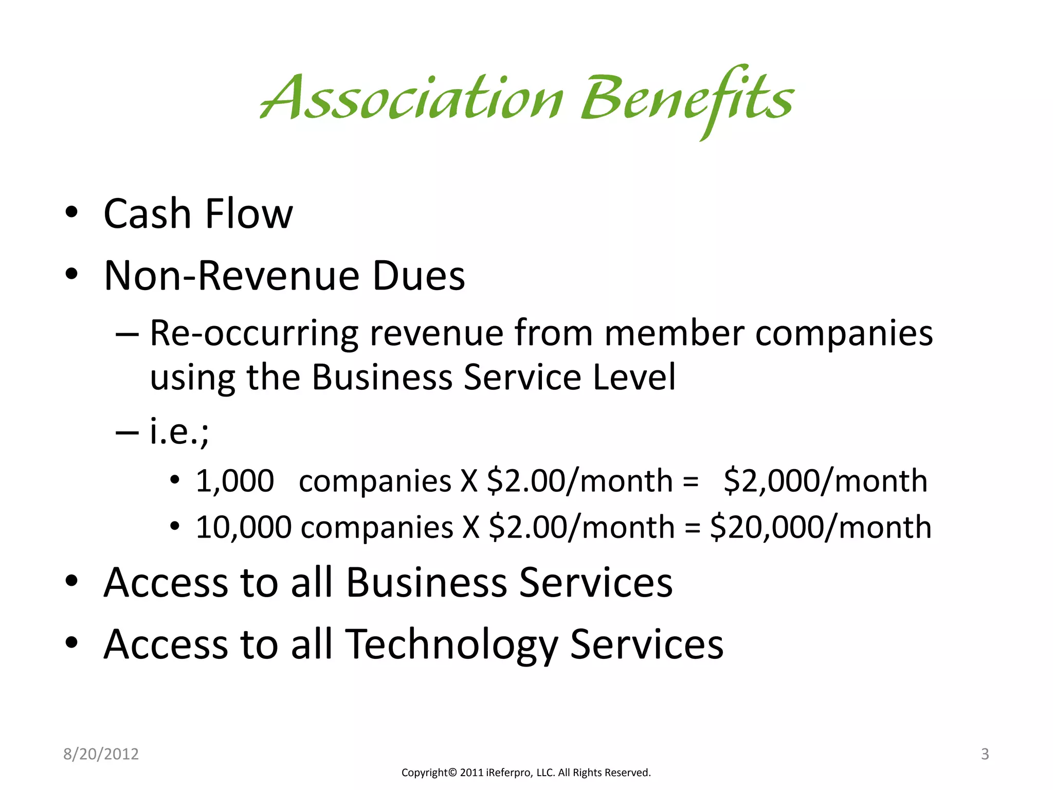 • Cash Flow
• Non-Revenue Dues
      – Re-occurring revenue from member companies
        using the Business Service Level
      – i.e.;
            • 1,000 companies X $2.00/month = $2,000/month
            • 10,000 companies X $2.00/month = $20,000/month
• Access to all Business Services
• Access to all Technology Services

8/20/2012                                                                        3
                          Copyright© 2011 iReferpro, LLC. All Rights Reserved.
 