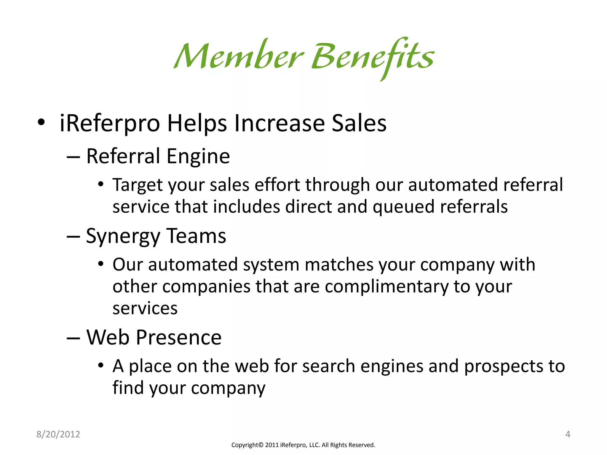 • iReferpro Helps Increase Sales
      – Referral Engine
            • Target your sales effort through our automated referral
              service that includes direct and queued referrals
      – Synergy Teams
            • Our automated system matches your company with
              other companies that are complimentary to your
              services
      – Web Presence
            • A place on the web for search engines and prospects to
              find your company

8/20/2012                                                                          4
                            Copyright© 2011 iReferpro, LLC. All Rights Reserved.
 