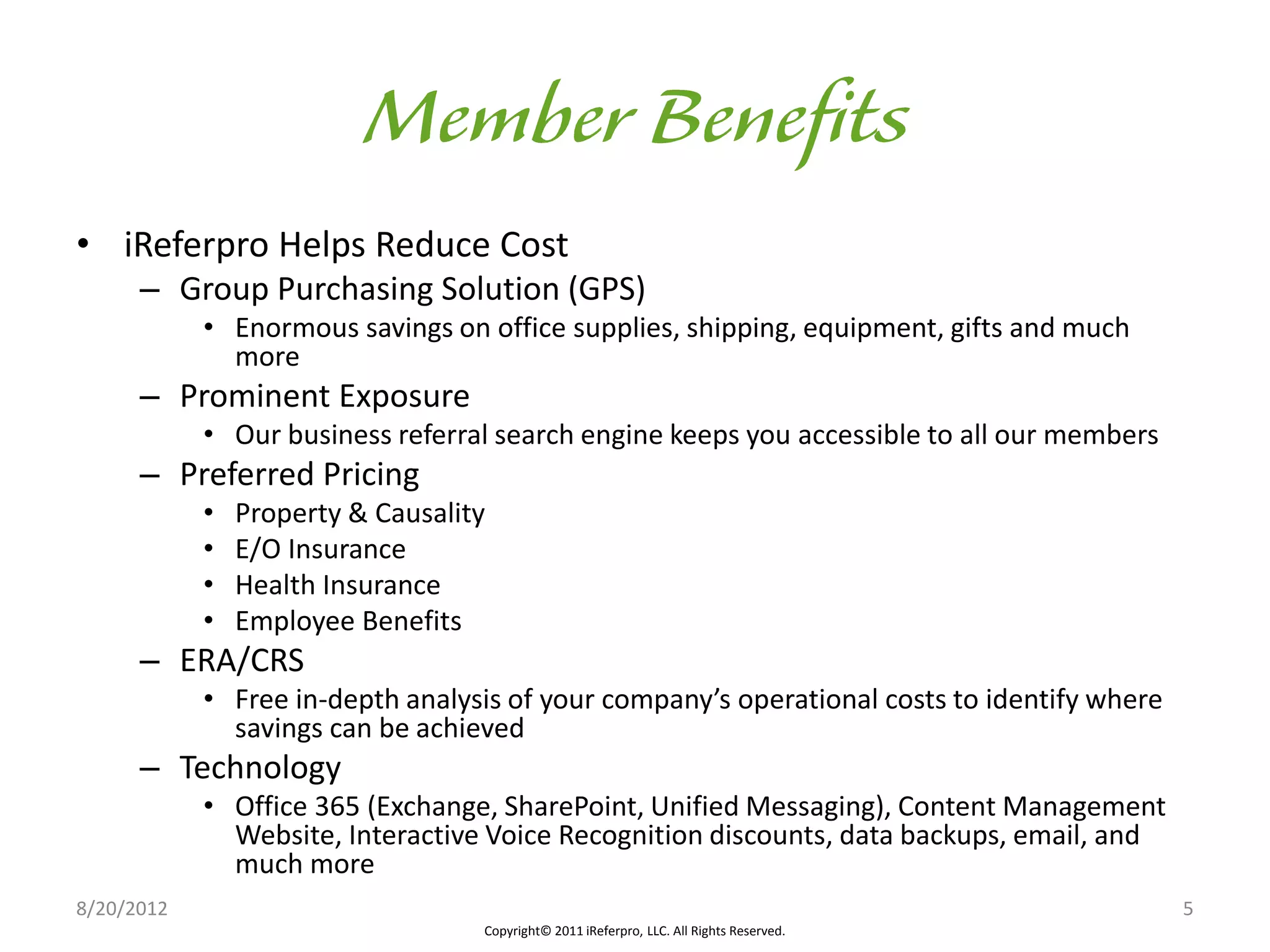 • iReferpro Helps Reduce Cost
      – Group Purchasing Solution (GPS)
            • Enormous savings on office supplies, shipping, equipment, gifts and much
              more
      – Prominent Exposure
            • Our business referral search engine keeps you accessible to all our members
      – Preferred Pricing
            •   Property & Causality
            •   E/O Insurance
            •   Health Insurance
            •   Employee Benefits
      – ERA/CRS
            • Free in-depth analysis of your company’s operational costs to identify where
              savings can be achieved
      – Technology
            • Office 365 (Exchange, SharePoint, Unified Messaging), Content Management
              Website, Interactive Voice Recognition discounts, data backups, email, and
              much more
8/20/2012                                                                                    5
                                   Copyright© 2011 iReferpro, LLC. All Rights Reserved.
 
