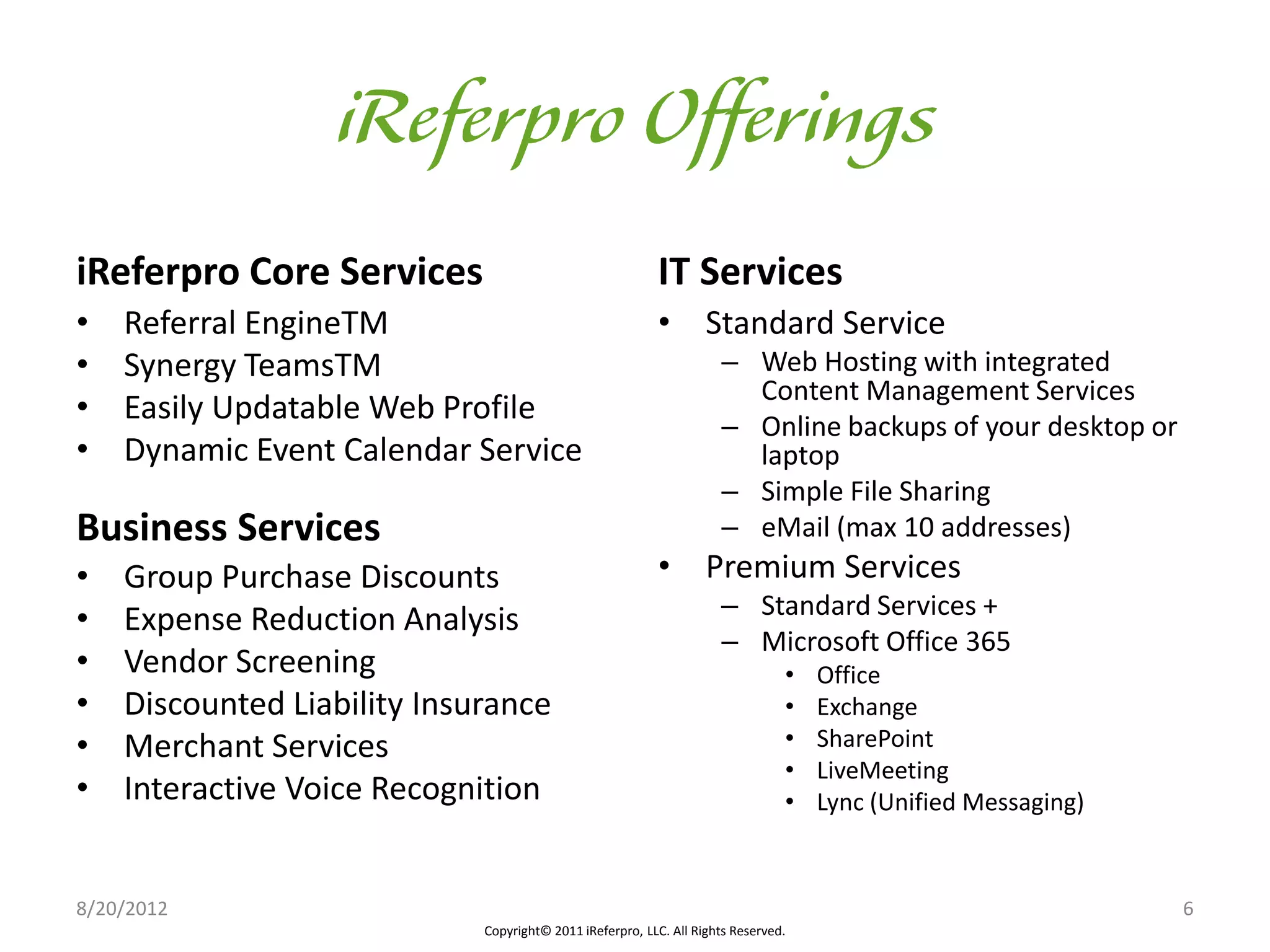iReferpro Core Services                                   IT Services
•   Referral EngineTM                                     • Standard Service
•   Synergy TeamsTM                                                  – Web Hosting with integrated
                                                                       Content Management Services
•   Easily Updatable Web Profile                                     – Online backups of your desktop or
•   Dynamic Event Calendar Service                                     laptop
                                                                     – Simple File Sharing
Business Services                                                    – eMail (max 10 addresses)
•   Group Purchase Discounts                              • Premium Services
                                                                     – Standard Services +
•   Expense Reduction Analysis
                                                                     – Microsoft Office 365
•   Vendor Screening                                                            •   Office
•   Discounted Liability Insurance                                              •   Exchange
•   Merchant Services                                                           •   SharePoint
                                                                                •   LiveMeeting
•   Interactive Voice Recognition                                               •   Lync (Unified Messaging)


8/20/2012                                                                                                      6
                             Copyright© 2011 iReferpro, LLC. All Rights Reserved.
 