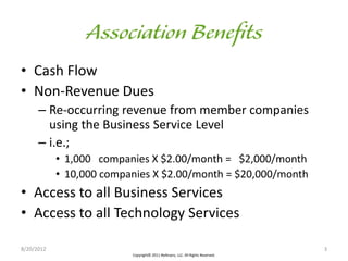 • Cash Flow
• Non-Revenue Dues
      – Re-occurring revenue from member companies
        using the Business Service Level
      – i.e.;
            • 1,000 companies X $2.00/month = $2,000/month
            • 10,000 companies X $2.00/month = $20,000/month
• Access to all Business Services
• Access to all Technology Services

8/20/2012                                                                        3
                          Copyright© 2011 iReferpro, LLC. All Rights Reserved.
 