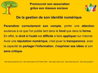 Promouvoir son association
                                     grâce aux réseaux sociaux


                 De la gestion de son identité numérique

Paramétrer correctement son compte, porter une attention
soutenue à ce que l'on publie tant dans le fond que dans la forme.
En effet, le droit à l'oubli est difficile à faire appliquer sur Internet.
Avoir une réputation numérique, c'est jouer la transparence, avec
la capacité de partager l'information, d'exprimer ses idées et son
sens critique.


http://www.samepoint.com/ ; http://www.isearch.com/?refer=3338 ; http://www.naymz.com/ ; http://www.bing.com ; http://www.google.fr/
 