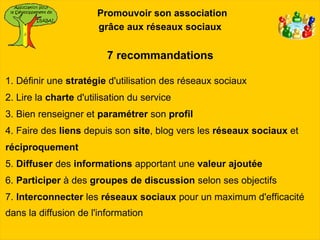 Promouvoir son association
                       grâce aux réseaux sociaux


                         7 recommandations

1. Définir une stratégie d'utilisation des réseaux sociaux
2. Lire la charte d'utilisation du service
3. Bien renseigner et paramétrer son profil
4. Faire des liens depuis son site, blog vers les réseaux sociaux et
réciproquement
5. Diffuser des informations apportant une valeur ajoutée
6. Participer à des groupes de discussion selon ses objectifs
7. Interconnecter les réseaux sociaux pour un maximum d'efficacité
dans la diffusion de l'information
 