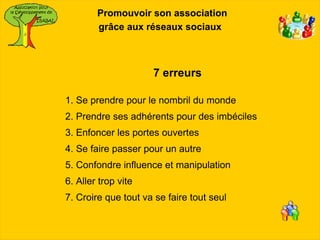 Promouvoir son association
        grâce aux réseaux sociaux



                     7 erreurs

1. Se prendre pour le nombril du monde
2. Prendre ses adhérents pour des imbéciles
3. Enfoncer les portes ouvertes
4. Se faire passer pour un autre
5. Confondre influence et manipulation
6. Aller trop vite
7. Croire que tout va se faire tout seul
 