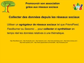 Promouvoir son association
                             grâce aux réseaux sociaux



 Collecter des données depuis les réseaux sociaux

Utiliser un agrégateur de réseaux sociaux tel que FriendFeed,
Feedburner ou Seesmic ... pour collecter et synthétiser en
temps réel les données relatives à une thématique.

  http://friendfeed.com/ ; http://hootsuite.com/ ; http://seesmic.com/ ; http://www.atomkeep.com/ ; http://www.nomee.com/ ;
                     http://www.spokeo.com/ ; http://www.apparentsoft.com/socialite ; http://hootsuite.com/
 