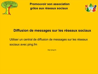 Promouvoir son association
               grâce aux réseaux sociaux




   Diffusion de messages sur les réseaux sociaux

Utiliser un central de diffusion de messages sur les réseaux
sociaux avec ping.fm
                             http://ping.fm
 