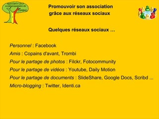 Promouvoir son association
                   grâce aux réseaux sociaux


                   Quelques réseaux sociaux …


Personnel : Facebook
Amis : Copains d'avant, Trombi
Pour le partage de photos : Filckr, Fotocommunity
Pour le partage de vidéos : Youtube, Daily Motion
Pour le partage de documents : SlideShare, Google Docs, Scribd ...
Micro-blogging : Twitter, Identi.ca
 