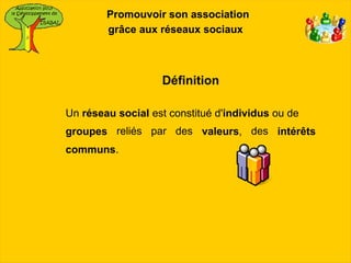 Promouvoir son association
        grâce aux réseaux sociaux



                   Définition

Un réseau social est constitué d'individus ou de
groupes reliés par des valeurs, des intérêts
communs.
 