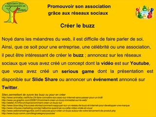 Promouvoir son association
                                         grâce aux réseaux sociaux

                                                     Créer le buzz

Noyé dans les méandres du web, il est difficile de faire parler de soi.
Ainsi, que ce soit pour une entreprise, une célébrité ou une association,
il peut être intéressant de créer le buzz ; annoncez sur les réseaux
sociaux que vous avez créé un concept dont la vidéo est sur Youtube,
que vous avez créé un serious game dont la présentation est
disponible sur Slide Share ou annoncer un événement annoncé sur
Twitter.
Sites permettant de suivre les buzz ou pour en créer
http://www.animafac.net/fiche-24-faire-connaitre-son-asso-sur-internet-sans-passer-pour-un-troll/
http://www.ya-graphic.com/2008/12/comment-creer-un-buzz-immediat-sur-le-web/
http://atelier.rfi.fr/forum/topics/comment-creer-un-buzz-sur
http://www.blue-blog.fr/success-stories/comment-sappuyer-sur-un-reseau-le-buzz-et-internet-pour-developper-une-marque
http://www.virtuose-marketing.com/jai-hallucine-quand-jai-vu-cette-video-virale-et-vous/
http://www.webmarketingjunkie.com/3-astuces-pour-creer-un-buzz-autour-de-votre-lancement-de-produit.php
http://www.buzz-comm.com/blog/category/youtube/
 