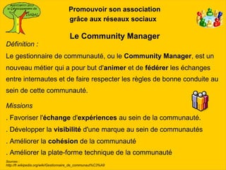 Promouvoir son association
                                      grâce aux réseaux sociaux

                                      Le Community Manager
Définition :
Le gestionnaire de communauté, ou le Community Manager, est un
nouveau métier qui a pour but d'animer et de fédérer les échanges
entre internautes et de faire respecter les règles de bonne conduite au
sein de cette communauté.

Missions
. Favoriser l'échange d'expériences au sein de la communauté.
. Développer la visibilité d'une marque au sein de communautés
. Améliorer la cohésion de la communauté
. Améliorer la plate-forme technique de la communauté
Sources :
http://fr.wikipedia.org/wiki/Gestionnaire_de_communaut%C3%A9
 