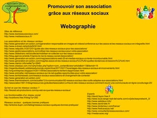 Promouvoir son association
                                           grâce aux réseaux sociaux

                                                        Webographie
Sites de référence
http://www.lesreseauxsociaux.com/
http://www.mediassociaux.fr/

Les associations et les réseaux sociaux
http://www.generation-en-action.com/generation-responsable-en-images-et-videos/conference-sur-les-assos-et-les-reseaux-sociaux-en-integralite.html
http://www.a-brest.net/article5432.html
http://www.netpublic.fr/2012/01/guide-abc-des-reseaux-sociaux-pour-les-associations/
http://www.gestionassociations.com/utiliser-les-reseaux-sociaux-pour-votre-association
http://www.slideshare.net/izicollecte/mobiliser-et-collecter-sur-les-rseaux-sociaux
http://blog.agence-aristote.fr/apres-le-rse-le-reseau-social-dassociation/
http://www.generation-en-action.com/mag/associations-web-20-et-medias-sociaux-un-levier-incontournable.html
http://www.generation-en-action.com/mag/les-assos-et-les-reseaux-sociaux%C2%A0-quelles-tendances-et-besoins%C2%A0.html
http://www.otarion.info/veille/?p=2945
http://www.wiseeye.com.mx/varly/index.php?option=com_content&view=article&id=13&Itemid=15
http://regardsurleweb.solidairesdumonde.org/archive/2011/02/17/avantages-des-reseaux-sociaux-et-inconvenients.html
http://ong-entreprise.blogspot.fr/2011/05/les-associations-tentent-dapprivoiser.html
http://www.animafac.net/reseaux-sociaux-sur-le-net-quelles-opportunites-pour-votre-association/
http://www.territoiresweb.com/reseaux-sociaux-associations-et-changement-de-contexte/
http://www.generation-en-action.com/
http://www.themisnetwork.com/actualite/12-b-communication/82-reseaux-sociaux-des-outils-adaptes-aux-associations.html
http://association1901.fr/blog/ressources-gratuites/lassociation-a-lheure-des-reseaux-sociaux-comment-reunir-une-communaute-en-ligne-covoiturage-20/

Qu'est ce que les réseaux sociaux ?
http://leszed.ed-productions.com/qu-est-ce-que-les-reseaux-sociaux/
                                                                                  Experts
Les fonctionnalités d'un réseau social
                                                                                  http://david.fayon.free.fr
http://ocarbone.free.fr/blog/?p=292
                                                                                  http://www.louis-serge-real-del-sarte.com/cv/jobs/easynetwork_0/
                                                                                  http://www.webdeux.info/
Réseaux sociaux : quelques bonnes pratiques
                                                                                  http://www.david-tate.fr/
http://antoine-dupin.com/leblog/reseaux-sociaux-quelques-bonnes-pratiques/
                                                                                  http://www.loiclemeur.com/france/
                                                                                  http://www.fredcavazza.net/
                                                                                  http://www.consultantsreseauxsociaux.com/
                                                                                  http://media-aces.org/
 