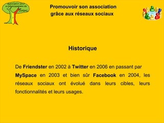 Promouvoir son association
                grâce aux réseaux sociaux




                         Historique


De Friendster en 2002 à Twitter en 2006 en passant par
MySpace en 2003 et bien sûr Facebook en 2004, les
réseaux sociaux ont évolué dans leurs cibles, leurs
fonctionnalités et leurs usages.
 