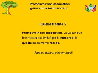 Promouvoir son association
     grâce aux réseaux sociaux




             Quelle finalité ?

Promouvoir son association. La valeur d'un
bon réseau est évalué par le nombre et la
qualité de ce même réseau.


         Plus on donne, plus on reçoit
 
