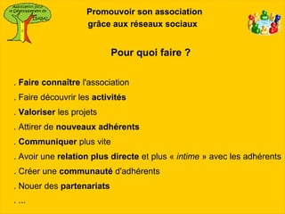 Promouvoir son association
                    grâce aux réseaux sociaux


                           Pour quoi faire ?

. Faire connaître l'association
. Faire découvrir les activités
. Valoriser les projets
. Attirer de nouveaux adhérents
. Communiquer plus vite
. Avoir une relation plus directe et plus « intime » avec les adhérents
. Créer une communauté d'adhérents
. Nouer des partenariats
. ...
 
