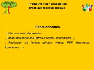 Promouvoir son association
                  grâce aux réseaux sociaux




                       Fonctionnalités
. Créer un carnet d'adresses
. Passer des annonces (offres d'emploi, événements ...)
. Publication de fichiers (photos, vidéos, PDF, diaporama,
formulaires …)
. ...
 