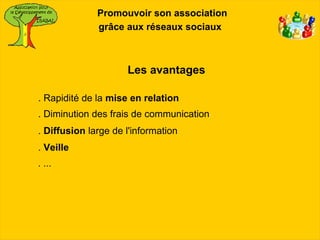 Promouvoir son association
              grâce aux réseaux sociaux



                     Les avantages

. Rapidité de la mise en relation
. Diminution des frais de communication
. Diffusion large de l'information
. Veille
. ...
 