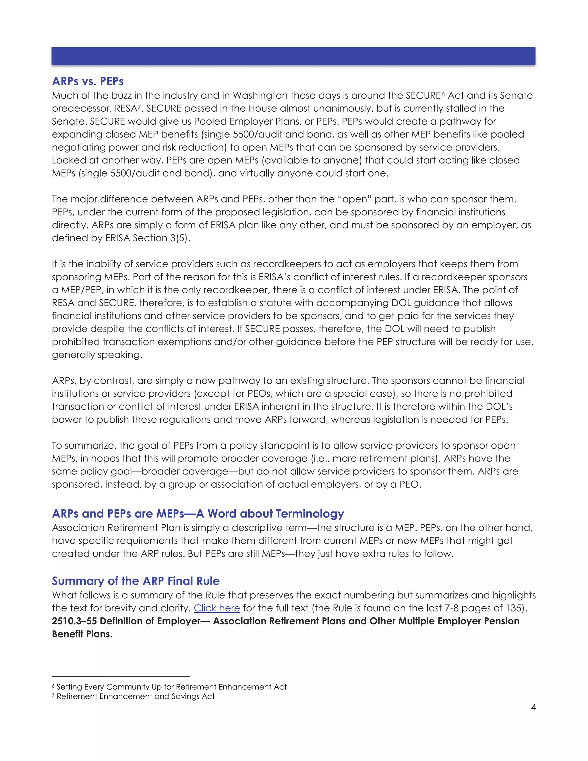 4
ARPs vs. PEPs
Much of the buzz in the industry and in Washington these days is around the SECURE6 Act and its Senate
predecessor, RESA7. SECURE passed in the House almost unanimously, but is currently stalled in the
Senate. SECURE would give us Pooled Employer Plans, or PEPs. PEPs would create a pathway for
expanding closed MEP benefits (single 5500/audit and bond, as well as other MEP benefits like pooled
negotiating power and risk reduction) to open MEPs that can be sponsored by service providers.
Looked at another way, PEPs are open MEPs (available to anyone) that could start acting like closed
MEPs (single 5500/audit and bond), and virtually anyone could start one.
The major difference between ARPs and PEPs, other than the “open” part, is who can sponsor them.
PEPs, under the current form of the proposed legislation, can be sponsored by financial institutions
directly. ARPs are simply a form of ERISA plan like any other, and must be sponsored by an employer, as
defined by ERISA Section 3(5).
It is the inability of service providers such as recordkeepers to act as employers that keeps them from
sponsoring MEPs. Part of the reason for this is ERISA’s conflict of interest rules. If a recordkeeper sponsors
a MEP/PEP, in which it is the only recordkeeper, there is a conflict of interest under ERISA. The point of
RESA and SECURE, therefore, is to establish a statute with accompanying DOL guidance that allows
financial institutions and other service providers to be sponsors, and to get paid for the services they
provide despite the conflicts of interest. If SECURE passes, therefore, the DOL will need to publish
prohibited transaction exemptions and/or other guidance before the PEP structure will be ready for use,
generally speaking.
ARPs, by contrast, are simply a new pathway to an existing structure. The sponsors cannot be financial
institutions or service providers (except for PEOs, which are a special case), so there is no prohibited
transaction or conflict of interest under ERISA inherent in the structure. It is therefore within the DOL’s
power to publish these regulations and move ARPs forward, whereas legislation is needed for PEPs.
To summarize, the goal of PEPs from a policy standpoint is to allow service providers to sponsor open
MEPs, in hopes that this will promote broader coverage (i.e., more retirement plans). ARPs have the
same policy goal—broader coverage—but do not allow service providers to sponsor them. ARPs are
sponsored, instead, by a group or association of actual employers, or by a PEO.
ARPs and PEPs are MEPs—A Word about Terminology
Association Retirement Plan is simply a descriptive term—the structure is a MEP. PEPs, on the other hand,
have specific requirements that make them different from current MEPs or new MEPs that might get
created under the ARP rules. But PEPs are still MEPs—they just have extra rules to follow.
Summary of the ARP Final Rule
What follows is a summary of the Rule that preserves the exact numbering but summarizes and highlights
the text for brevity and clarity. Click here for the full text (the Rule is found on the last 7-8 pages of 135).
2510.3–55 Definition of Employer— Association Retirement Plans and Other Multiple Employer Pension
Benefit Plans.
6 Setting Every Community Up for Retirement Enhancement Act
7 Retirement Enhancement and Savings Act
 