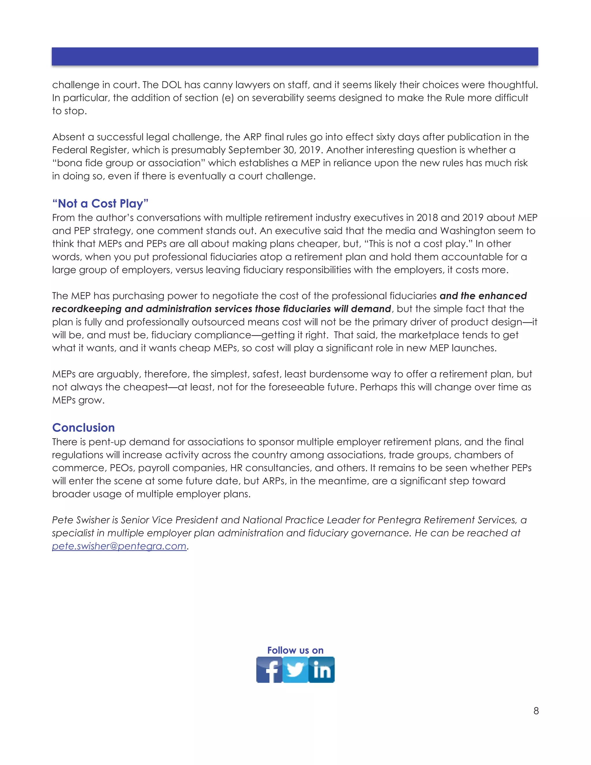 8
challenge in court. The DOL has canny lawyers on staff, and it seems likely their choices were thoughtful.
In particular, the addition of section (e) on severability seems designed to make the Rule more difficult
to stop.
Absent a successful legal challenge, the ARP final rules go into effect sixty days after publication in the
Federal Register, which is presumably September 30, 2019. Another interesting question is whether a
“bona fide group or association” which establishes a MEP in reliance upon the new rules has much risk
in doing so, even if there is eventually a court challenge.
“Not a Cost Play”
From the author’s conversations with multiple retirement industry executives in 2018 and 2019 about MEP
and PEP strategy, one comment stands out. An executive said that the media and Washington seem to
think that MEPs and PEPs are all about making plans cheaper, but, “This is not a cost play.” In other
words, when you put professional fiduciaries atop a retirement plan and hold them accountable for a
large group of employers, versus leaving fiduciary responsibilities with the employers, it costs more.
The MEP has purchasing power to negotiate the cost of the professional fiduciaries and the enhanced
recordkeeping and administration services those fiduciaries will demand, but the simple fact that the
plan is fully and professionally outsourced means cost will not be the primary driver of product design—it
will be, and must be, fiduciary compliance—getting it right. That said, the marketplace tends to get
what it wants, and it wants cheap MEPs, so cost will play a significant role in new MEP launches.
MEPs are arguably, therefore, the simplest, safest, least burdensome way to offer a retirement plan, but
not always the cheapest—at least, not for the foreseeable future. Perhaps this will change over time as
MEPs grow.
Conclusion
There is pent-up demand for associations to sponsor multiple employer retirement plans, and the final
regulations will increase activity across the country among associations, trade groups, chambers of
commerce, PEOs, payroll companies, HR consultancies, and others. It remains to be seen whether PEPs
will enter the scene at some future date, but ARPs, in the meantime, are a significant step toward
broader usage of multiple employer plans.
Pete Swisher is Senior Vice President and National Practice Leader for Pentegra Retirement Services, a
specialist in multiple employer plan administration and fiduciary governance. He can be reached at
pete.swisher@pentegra.com.
Follow us on
 