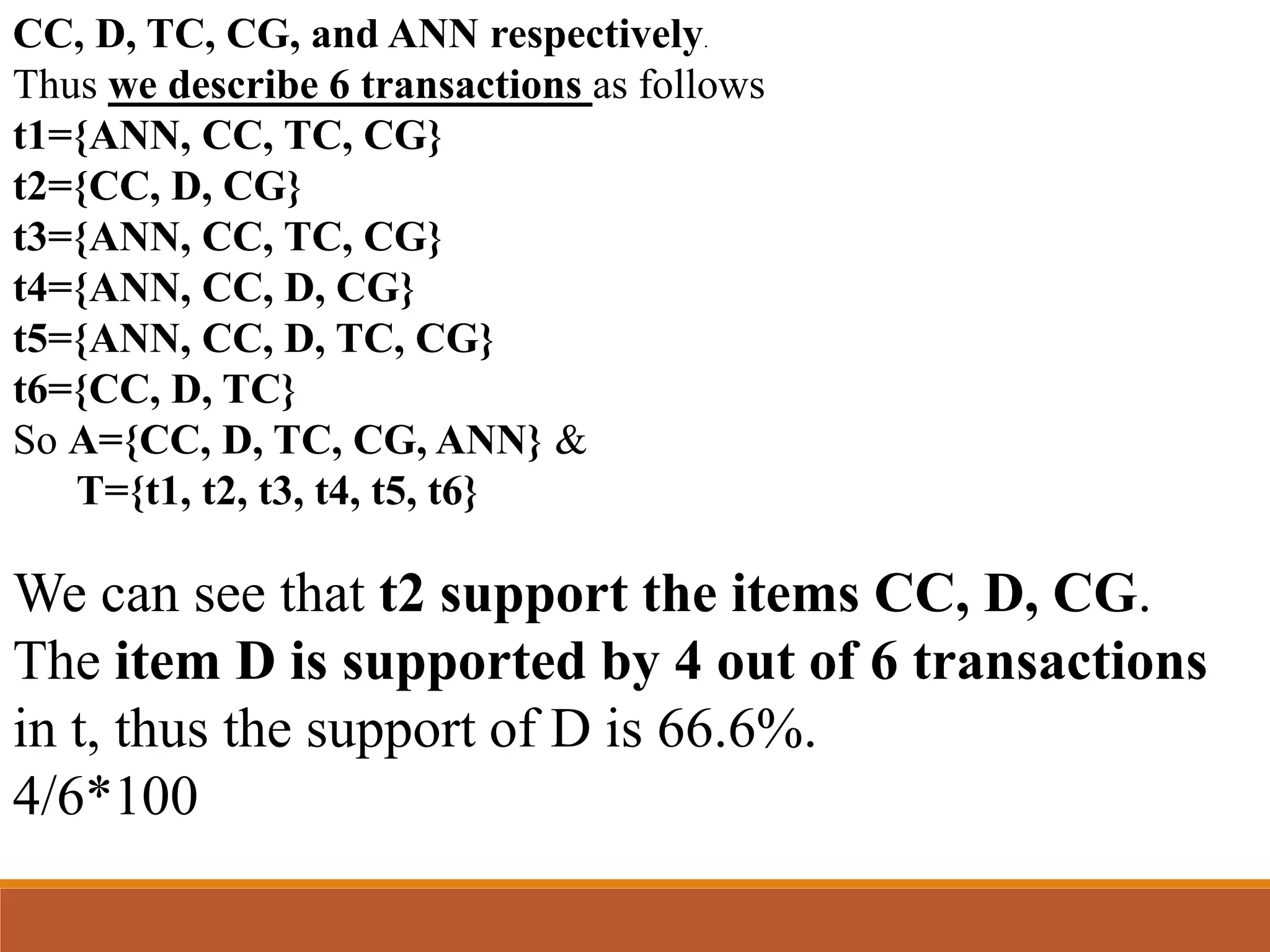 CC, D, TC, CG, and ANN respectively.
Thus we describe 6 transactions as follows
t1={ANN, CC, TC, CG}
t2={CC, D, CG}
t3={ANN, CC, TC, CG}
t4={ANN, CC, D, CG}
t5={ANN, CC, D, TC, CG}
t6={CC, D, TC}
So A={CC, D, TC, CG, ANN} &
T={t1, t2, t3, t4, t5, t6}
We can see that t2 support the items CC, D, CG.
The item D is supported by 4 out of 6 transactions
in t, thus the support of D is 66.6%.
4/6*100
 