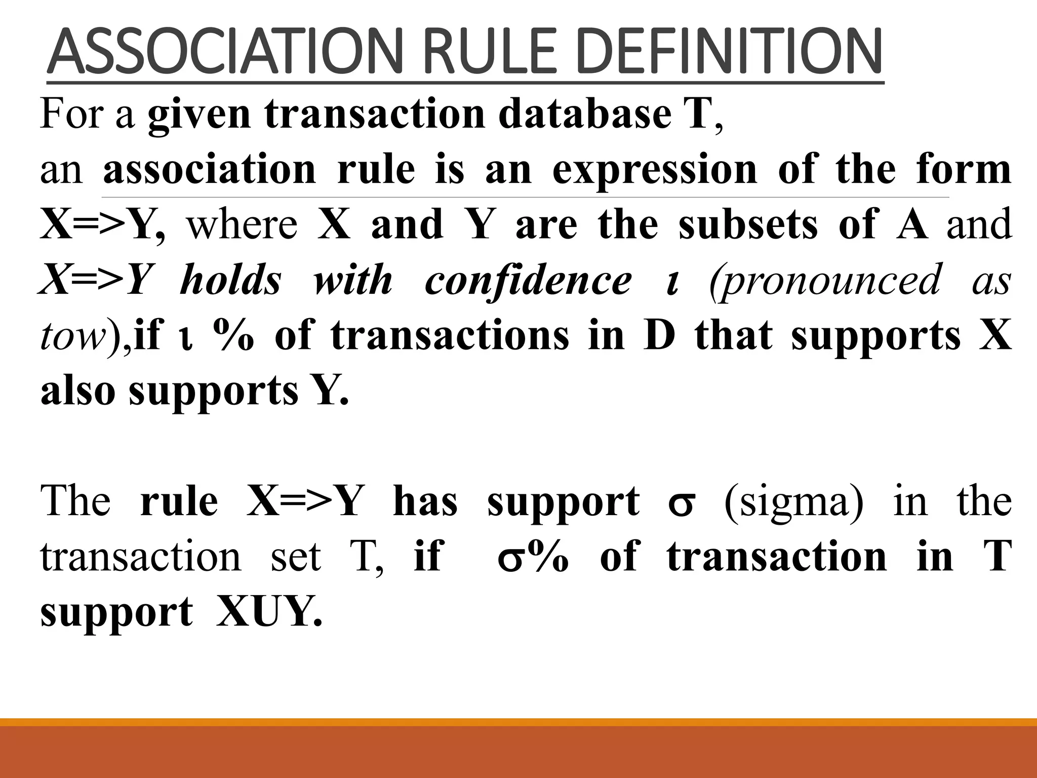 ASSOCIATION RULE DEFINITION
For a given transaction database T,
an association rule is an expression of the form
X=>Y, where X and Y are the subsets of A and
X=>Y holds with confidence  (pronounced as
tow),if  % of transactions in D that supports X
also supports Y.
The rule X=>Y has support  (sigma) in the
transaction set T, if % of transaction in T
support XUY.
 