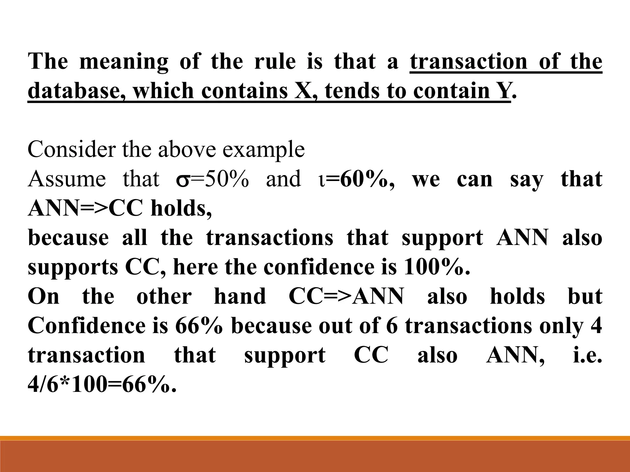 The meaning of the rule is that a transaction of the
database, which contains X, tends to contain Y.
Consider the above example
Assume that =50% and =60%, we can say that
ANN=>CC holds,
because all the transactions that support ANN also
supports CC, here the confidence is 100%.
On the other hand CC=>ANN also holds but
Confidence is 66% because out of 6 transactions only 4
transaction that support CC also ANN, i.e.
4/6*100=66%.
 