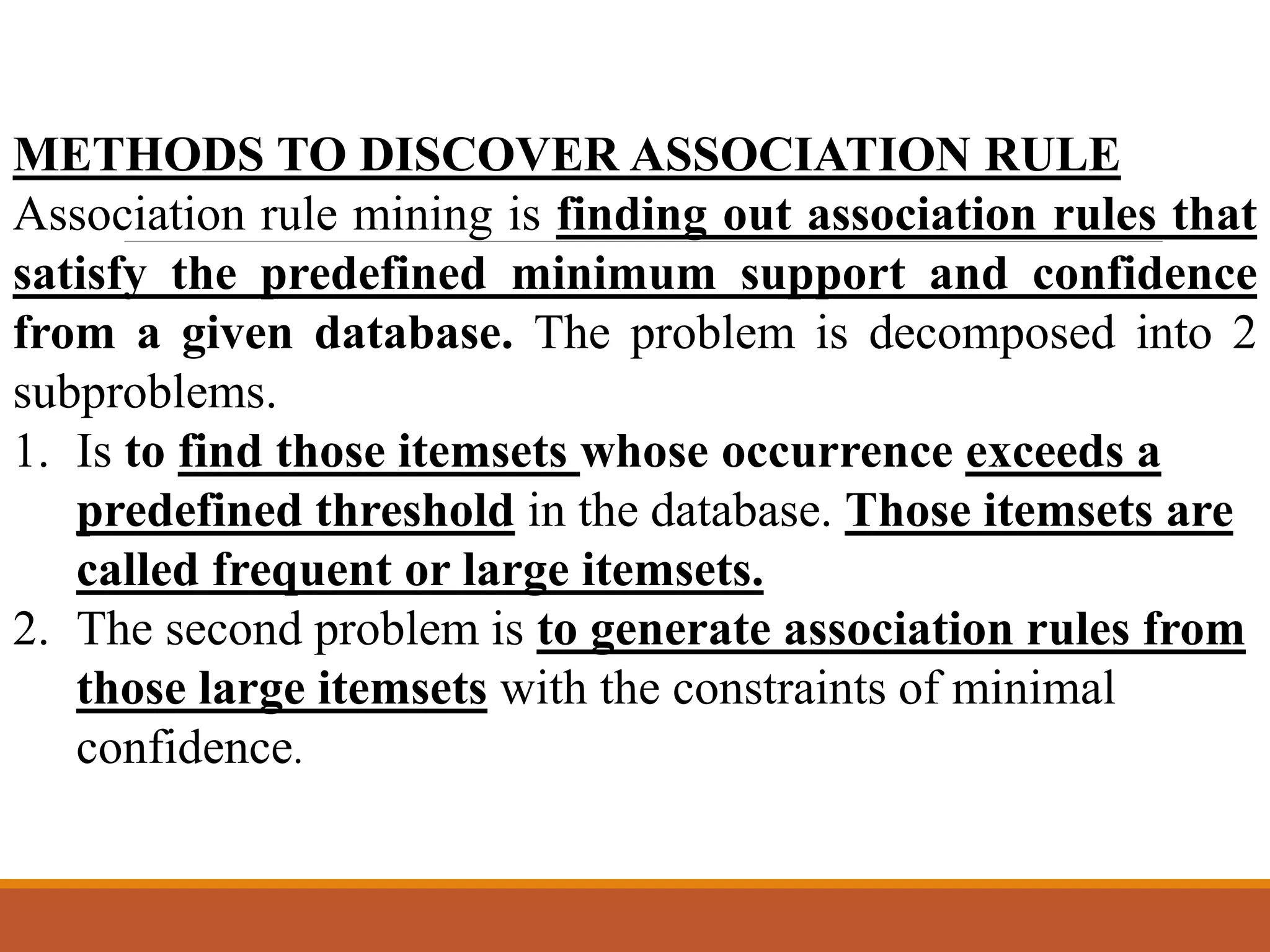 METHODS TO DISCOVER ASSOCIATION RULE
Association rule mining is finding out association rules that
satisfy the predefined minimum support and confidence
from a given database. The problem is decomposed into 2
subproblems.
1. Is to find those itemsets whose occurrence exceeds a
predefined threshold in the database. Those itemsets are
called frequent or large itemsets.
2. The second problem is to generate association rules from
those large itemsets with the constraints of minimal
confidence.
 