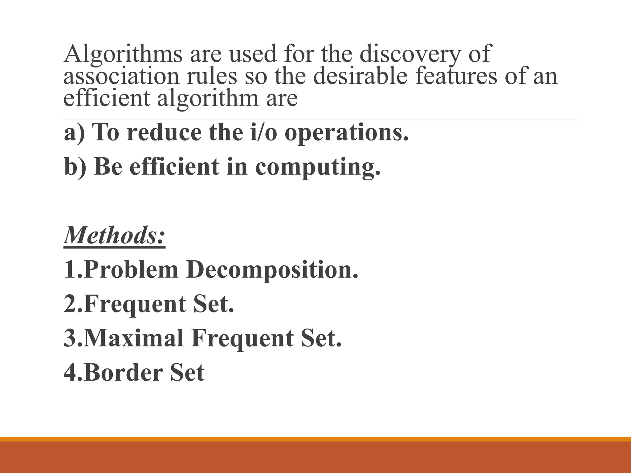 Algorithms are used for the discovery of
association rules so the desirable features of an
efficient algorithm are
a) To reduce the i/o operations.
b) Be efficient in computing.
Methods:
1.Problem Decomposition.
2.Frequent Set.
3.Maximal Frequent Set.
4.Border Set
 
