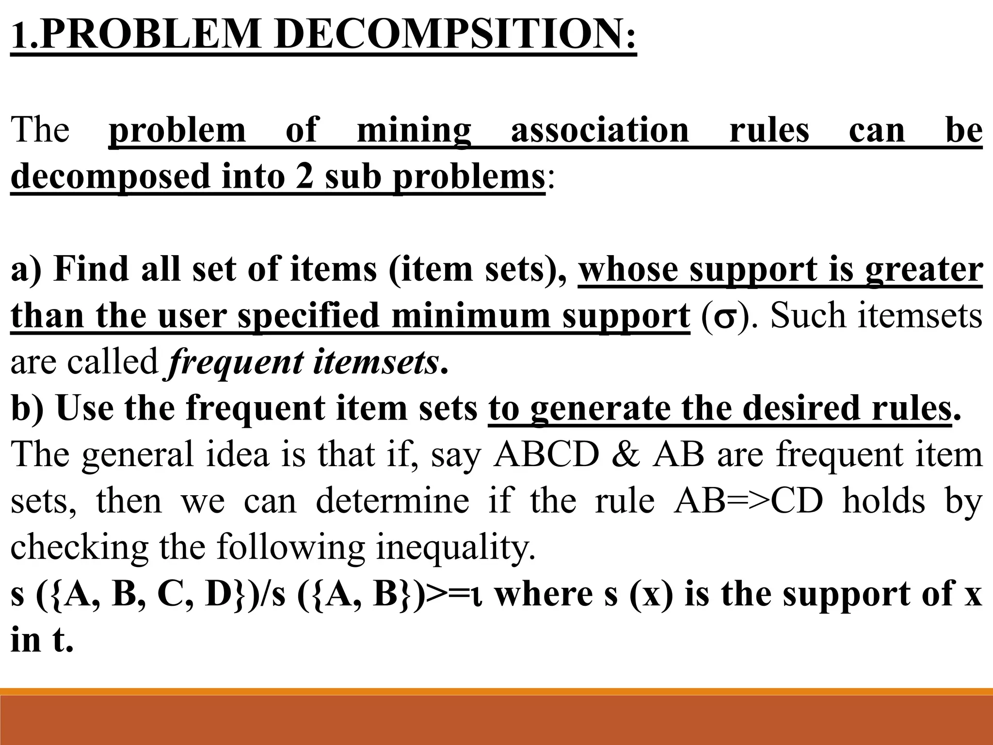 1.PROBLEM DECOMPSITION:
The problem of mining association rules can be
decomposed into 2 sub problems:
a) Find all set of items (item sets), whose support is greater
than the user specified minimum support (). Such itemsets
are called frequent itemsets.
b) Use the frequent item sets to generate the desired rules.
The general idea is that if, say ABCD & AB are frequent item
sets, then we can determine if the rule AB=>CD holds by
checking the following inequality.
s ({A, B, C, D})/s ({A, B})>= where s (x) is the support of x
in t.
 