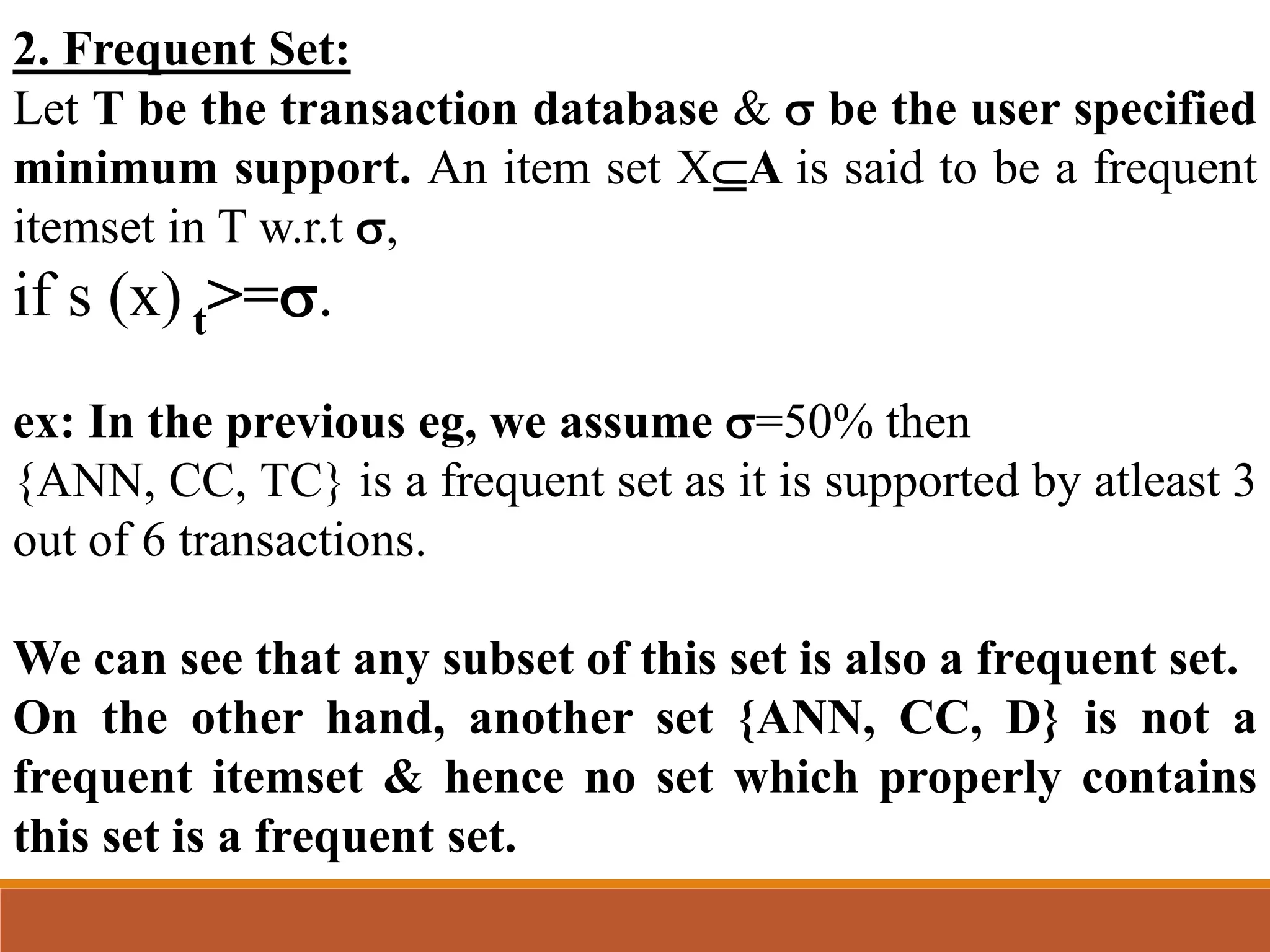 2. Frequent Set:
Let T be the transaction database &  be the user specified
minimum support. An item set XA is said to be a frequent
itemset in T w.r.t ,
if s (x) t>=.
ex: In the previous eg, we assume =50% then
{ANN, CC, TC} is a frequent set as it is supported by atleast 3
out of 6 transactions.
We can see that any subset of this set is also a frequent set.
On the other hand, another set {ANN, CC, D} is not a
frequent itemset & hence no set which properly contains
this set is a frequent set.
 