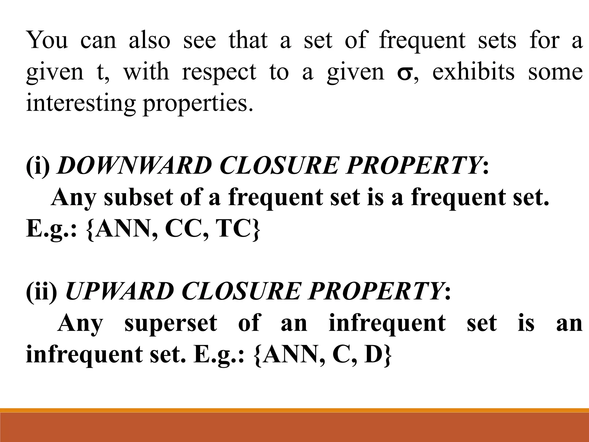 You can also see that a set of frequent sets for a
given t, with respect to a given , exhibits some
interesting properties.
(i) DOWNWARD CLOSURE PROPERTY:
Any subset of a frequent set is a frequent set.
E.g.: {ANN, CC, TC}
(ii) UPWARD CLOSURE PROPERTY:
Any superset of an infrequent set is an
infrequent set. E.g.: {ANN, C, D}
 