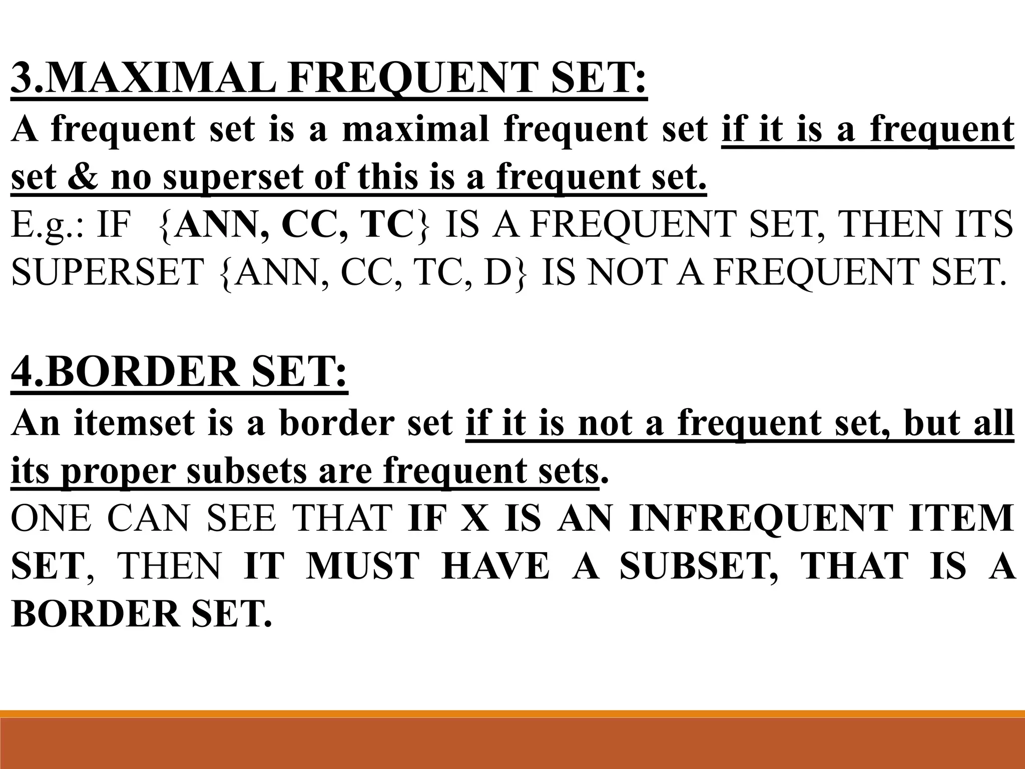 3.MAXIMAL FREQUENT SET:
A frequent set is a maximal frequent set if it is a frequent
set & no superset of this is a frequent set.
E.g.: IF {ANN, CC, TC} IS A FREQUENT SET, THEN ITS
SUPERSET {ANN, CC, TC, D} IS NOT A FREQUENT SET.
4.BORDER SET:
An itemset is a border set if it is not a frequent set, but all
its proper subsets are frequent sets.
ONE CAN SEE THAT IF X IS AN INFREQUENT ITEM
SET, THEN IT MUST HAVE A SUBSET, THAT IS A
BORDER SET.
 