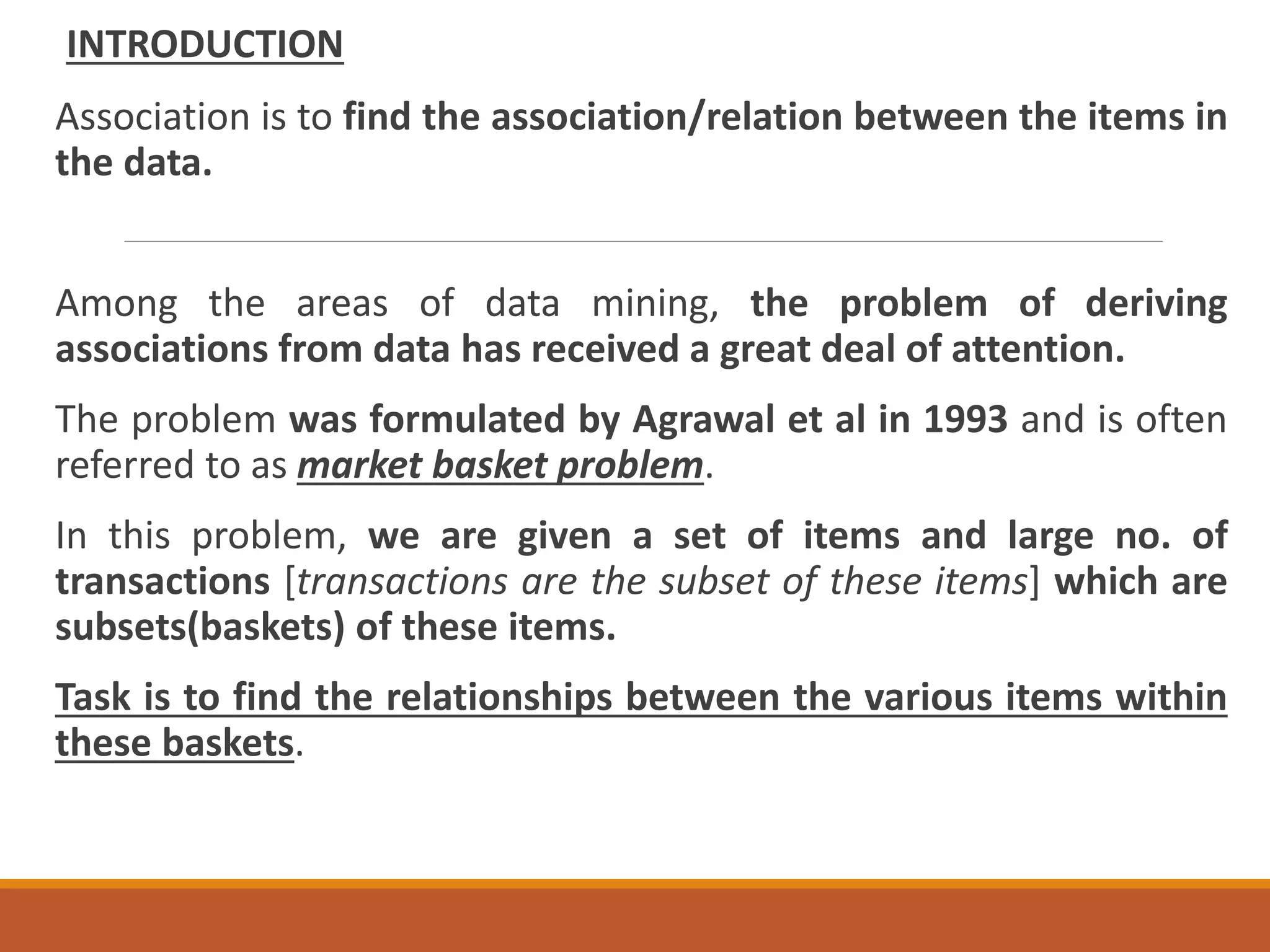 INTRODUCTION
Association is to find the association/relation between the items in
the data.
Among the areas of data mining, the problem of deriving
associations from data has received a great deal of attention.
The problem was formulated by Agrawal et al in 1993 and is often
referred to as market basket problem.
In this problem, we are given a set of items and large no. of
transactions [transactions are the subset of these items] which are
subsets(baskets) of these items.
Task is to find the relationships between the various items within
these baskets.
 