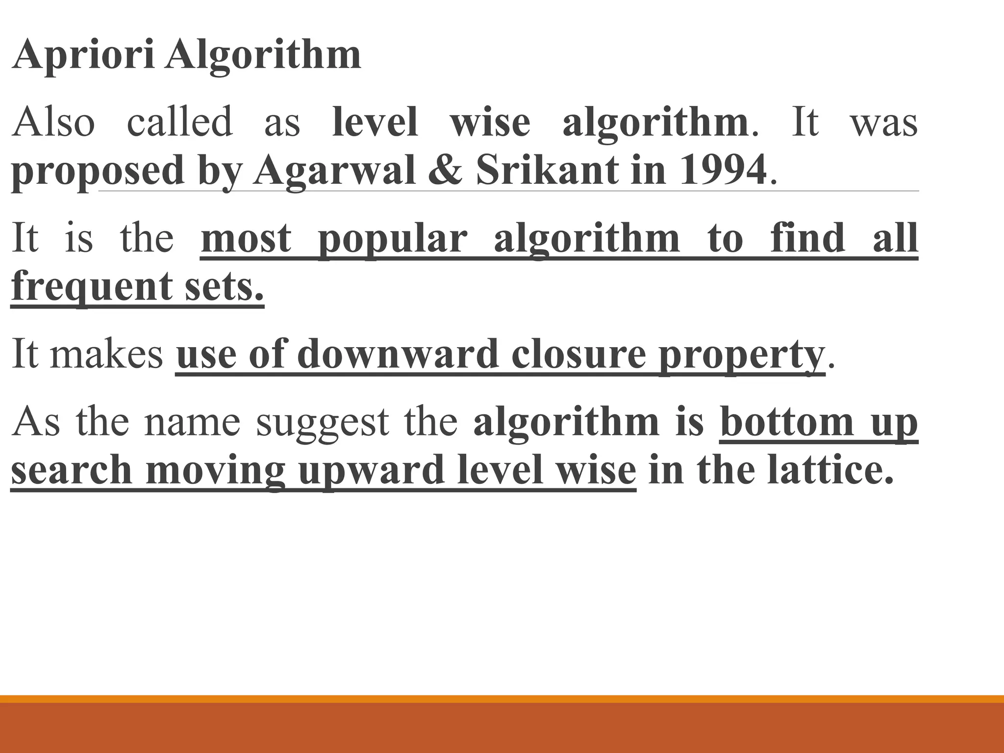 Apriori Algorithm
Also called as level wise algorithm. It was
proposed by Agarwal & Srikant in 1994.
It is the most popular algorithm to find all
frequent sets.
It makes use of downward closure property.
As the name suggest the algorithm is bottom up
search moving upward level wise in the lattice.
 