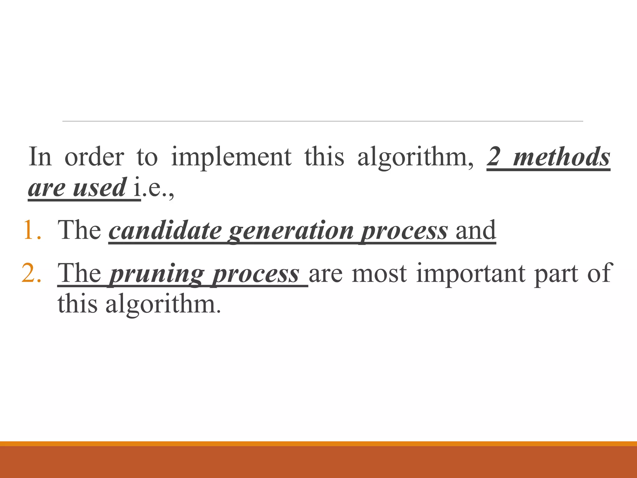In order to implement this algorithm, 2 methods
are used i.e.,
1. The candidate generation process and
2. The pruning process are most important part of
this algorithm.
 