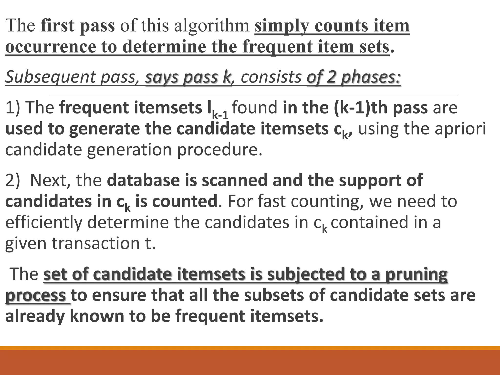 The first pass of this algorithm simply counts item
occurrence to determine the frequent item sets.
Subsequent pass, says pass k, consists of 2 phases:
1) The frequent itemsets lk-1 found in the (k-1)th pass are
used to generate the candidate itemsets ck, using the apriori
candidate generation procedure.
2) Next, the database is scanned and the support of
candidates in ck is counted. For fast counting, we need to
efficiently determine the candidates in ck contained in a
given transaction t.
The set of candidate itemsets is subjected to a pruning
process to ensure that all the subsets of candidate sets are
already known to be frequent itemsets.
 