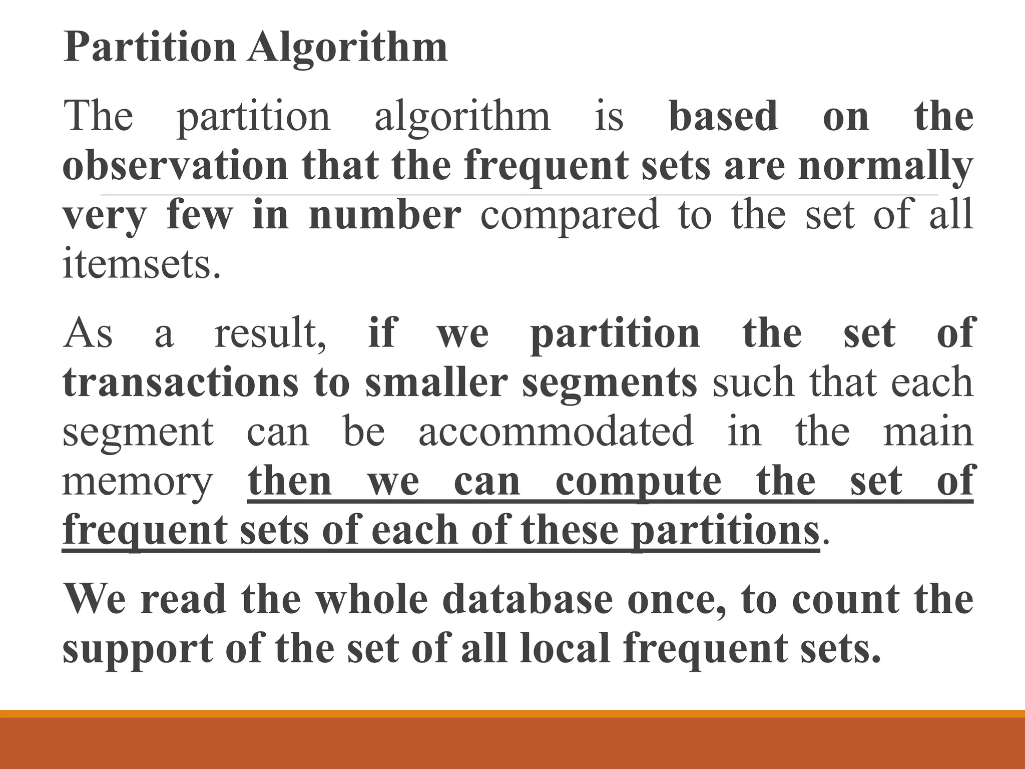 Partition Algorithm
The partition algorithm is based on the
observation that the frequent sets are normally
very few in number compared to the set of all
itemsets.
As a result, if we partition the set of
transactions to smaller segments such that each
segment can be accommodated in the main
memory then we can compute the set of
frequent sets of each of these partitions.
We read the whole database once, to count the
support of the set of all local frequent sets.
 
