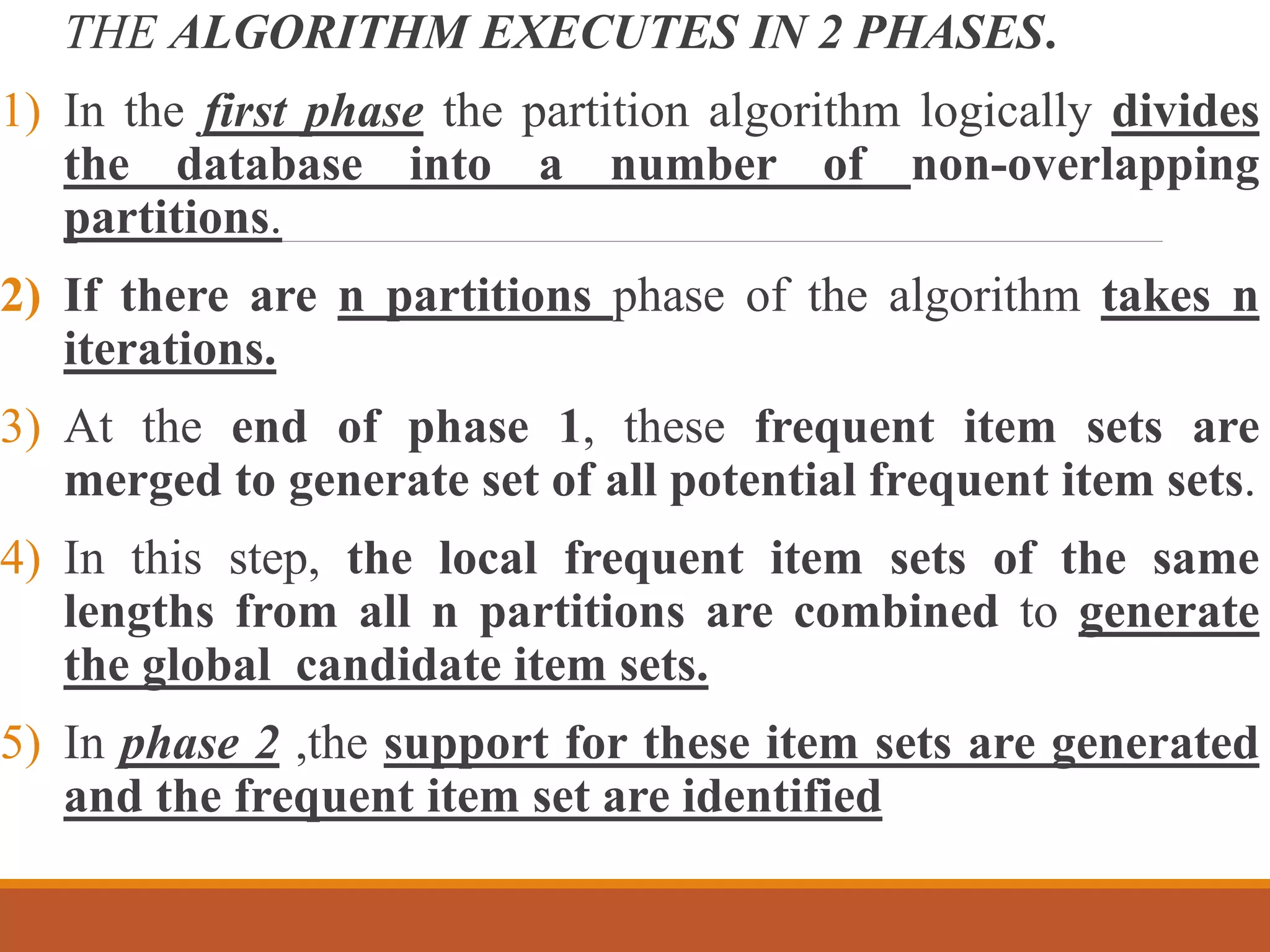 THE ALGORITHM EXECUTES IN 2 PHASES.
1) In the first phase the partition algorithm logically divides
the database into a number of non-overlapping
partitions.
2) If there are n partitions phase of the algorithm takes n
iterations.
3) At the end of phase 1, these frequent item sets are
merged to generate set of all potential frequent item sets.
4) In this step, the local frequent item sets of the same
lengths from all n partitions are combined to generate
the global candidate item sets.
5) In phase 2 ,the support for these item sets are generated
and the frequent item set are identified
 