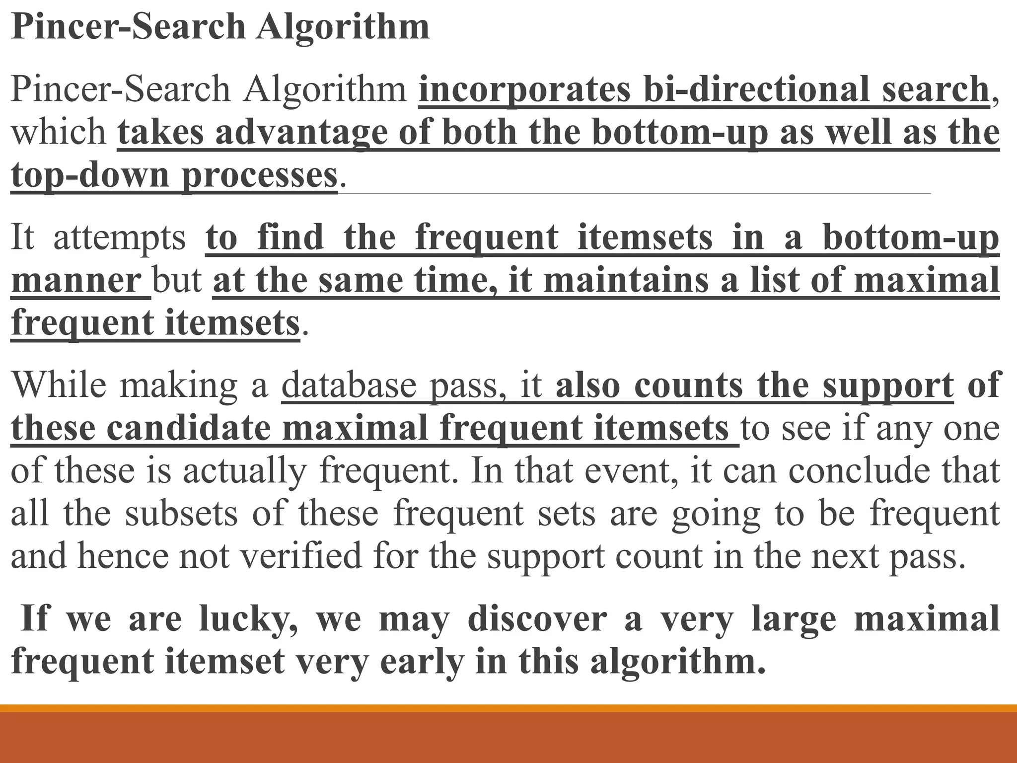 Pincer-Search Algorithm
Pincer-Search Algorithm incorporates bi-directional search,
which takes advantage of both the bottom-up as well as the
top-down processes.
It attempts to find the frequent itemsets in a bottom-up
manner but at the same time, it maintains a list of maximal
frequent itemsets.
While making a database pass, it also counts the support of
these candidate maximal frequent itemsets to see if any one
of these is actually frequent. In that event, it can conclude that
all the subsets of these frequent sets are going to be frequent
and hence not verified for the support count in the next pass.
If we are lucky, we may discover a very large maximal
frequent itemset very early in this algorithm.
 