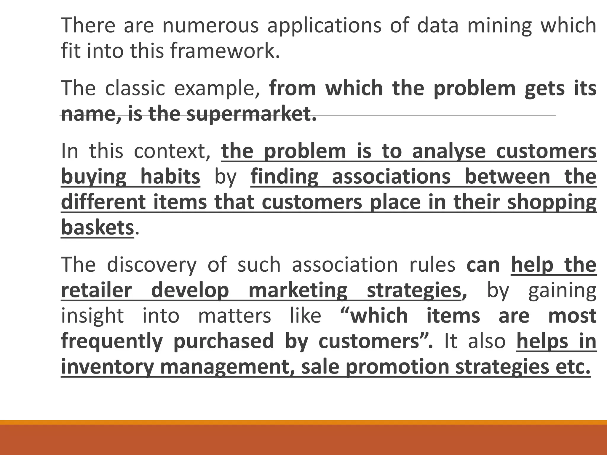 There are numerous applications of data mining which
fit into this framework.
The classic example, from which the problem gets its
name, is the supermarket.
In this context, the problem is to analyse customers
buying habits by finding associations between the
different items that customers place in their shopping
baskets.
The discovery of such association rules can help the
retailer develop marketing strategies, by gaining
insight into matters like “which items are most
frequently purchased by customers”. It also helps in
inventory management, sale promotion strategies etc.
 