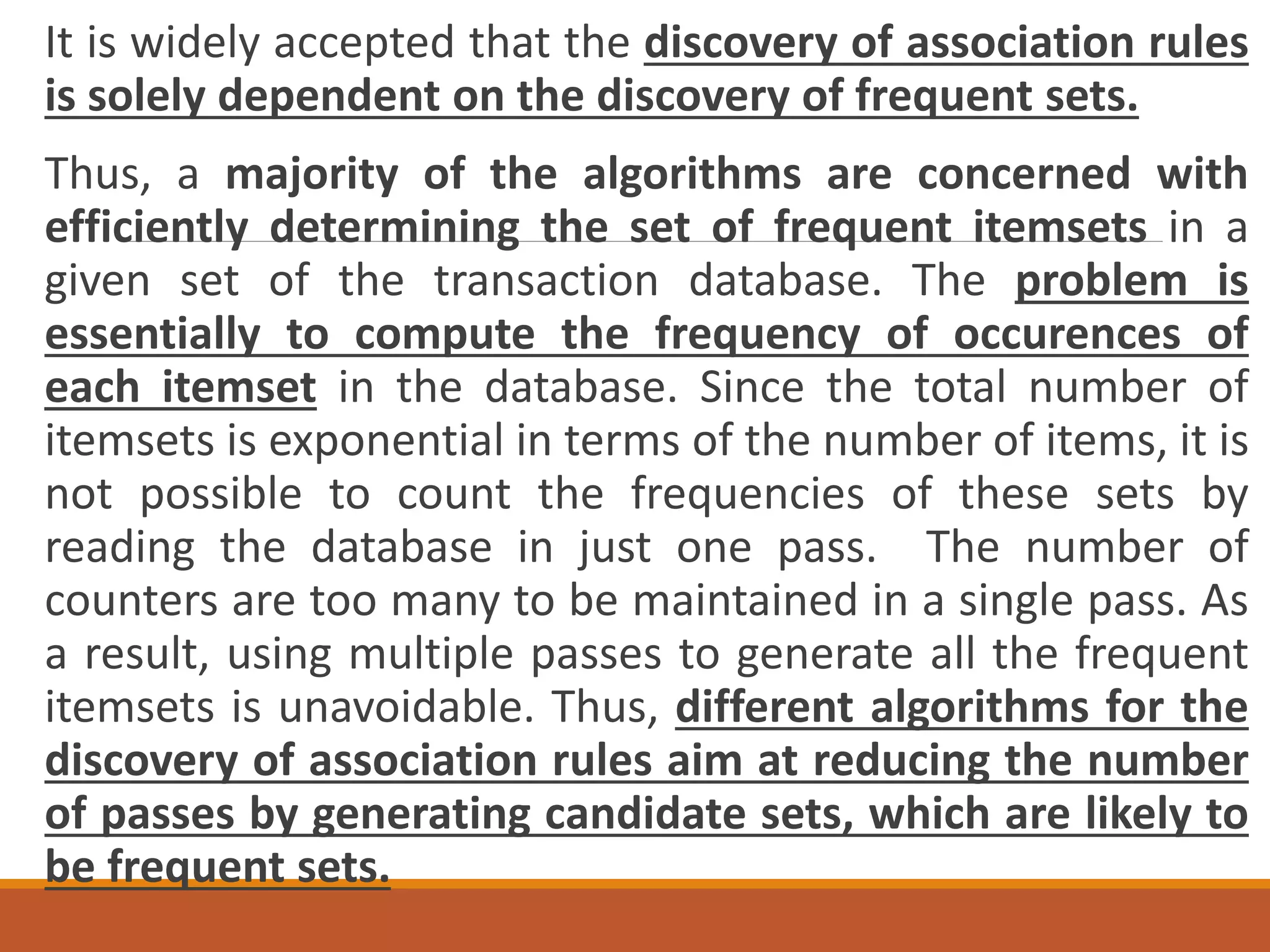 It is widely accepted that the discovery of association rules
is solely dependent on the discovery of frequent sets.
Thus, a majority of the algorithms are concerned with
efficiently determining the set of frequent itemsets in a
given set of the transaction database. The problem is
essentially to compute the frequency of occurences of
each itemset in the database. Since the total number of
itemsets is exponential in terms of the number of items, it is
not possible to count the frequencies of these sets by
reading the database in just one pass. The number of
counters are too many to be maintained in a single pass. As
a result, using multiple passes to generate all the frequent
itemsets is unavoidable. Thus, different algorithms for the
discovery of association rules aim at reducing the number
of passes by generating candidate sets, which are likely to
be frequent sets.
 